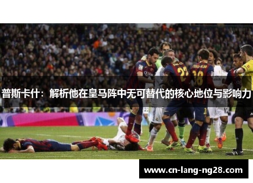普斯卡什：解析他在皇马阵中无可替代的核心地位与影响力