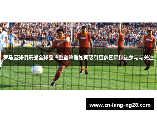 罗马足球俱乐部全球品牌重塑策略如何吸引更多国际球迷参与与关注