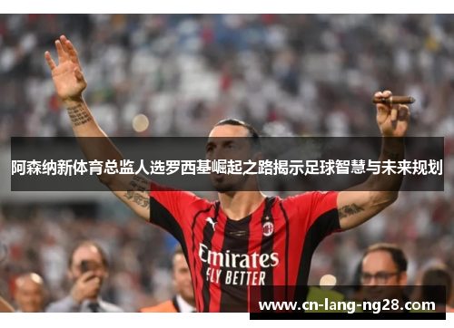 阿森纳新体育总监人选罗西基崛起之路揭示足球智慧与未来规划