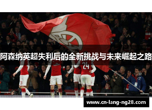 阿森纳英超失利后的全新挑战与未来崛起之路