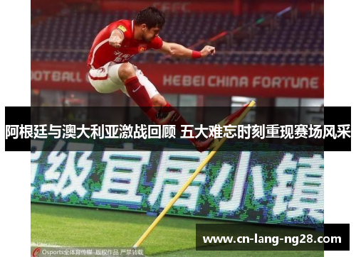 阿根廷与澳大利亚激战回顾 五大难忘时刻重现赛场风采 阿根廷与澳大利亚激战回顾 五大难忘时刻重现赛场风采