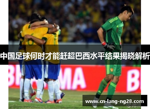 中国足球何时才能赶超巴西水平结果揭晓解析