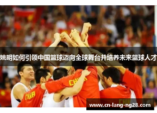 姚明如何引领中国篮球迈向全球舞台并培养未来篮球人才 姚明如何引领中国篮球迈向全球舞台并培养未来篮球人才