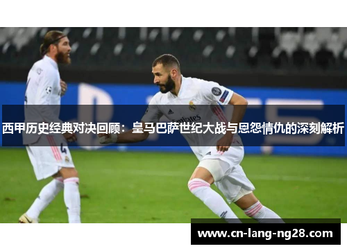西甲历史经典对决回顾：皇马巴萨世纪大战与恩怨情仇的深刻解析