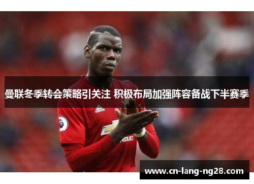 曼联冬季转会策略引关注 积极布局加强阵容备战下半赛季 曼联冬季转会策略引关注 积极布局加强阵容备战下半赛季