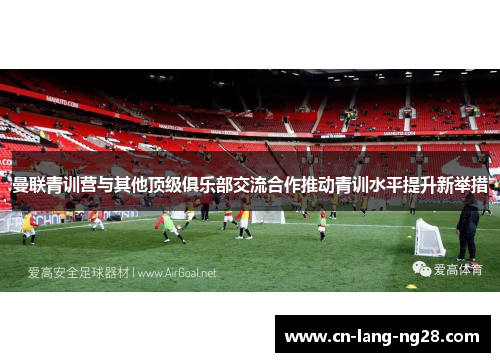 曼联青训营与其他顶级俱乐部交流合作推动青训水平提升新举措