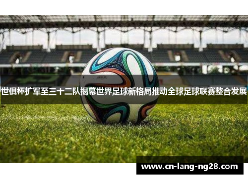 世俱杯扩军至三十二队揭幕世界足球新格局推动全球足球联赛整合发展