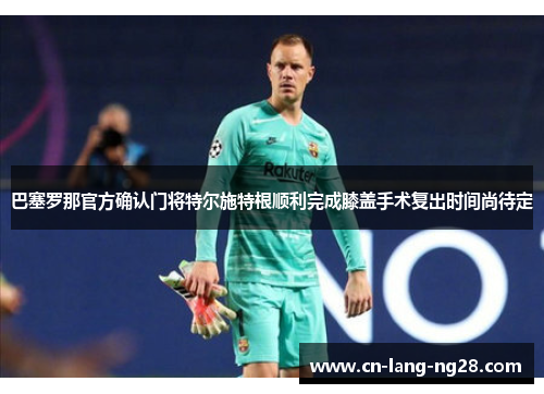 巴塞罗那官方确认门将特尔施特根顺利完成膝盖手术复出时间尚待定