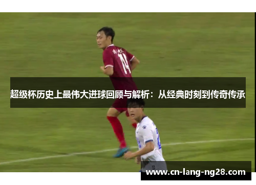 超级杯历史上最伟大进球回顾与解析:从经典时刻到传奇传承 超级杯历史上最伟大进球回顾与解析:从经典时刻到传奇传承