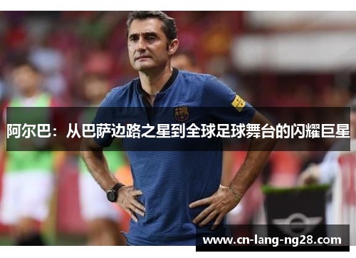 阿尔巴:从巴萨边路之星到全球足球舞台的闪耀巨星 阿尔巴:从巴萨边路之星到全球足球舞台的闪耀巨星